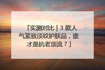 实测对比｜3 款人气紧致淡纹护肤品，谁才是抗老顶流？