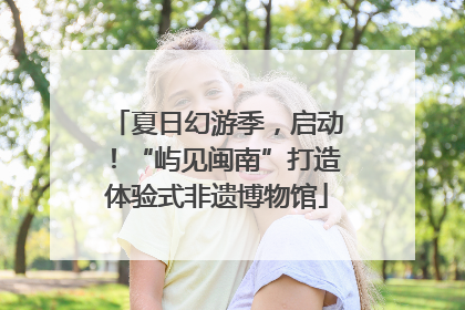 夏日幻游季，启动！“屿见闽南”打造体验式非遗博物馆