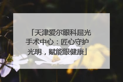 天津爱尔眼科屈光手术中心：匠心守护光明，赋能眼健康