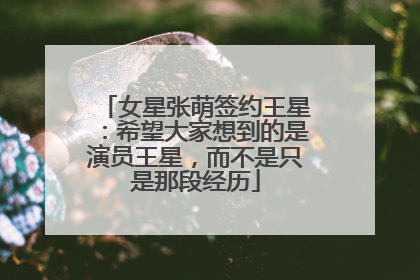 女星张萌签约王星：希望大家想到的是演员王星，而不是只是那段经历