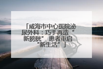 威海市中心医院泌尿外科：巧手再造“新膀胱” 患者重启“新生活”