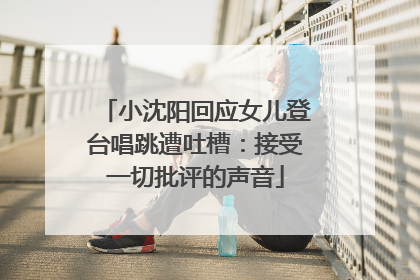 小沈阳回应女儿登台唱跳遭吐槽：接受一切批评的声音