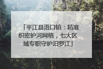 平江县浯口镇：精准织密护河网格，七大区域专职守护汨罗江