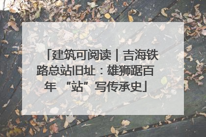 建筑可阅读｜吉海铁路总站旧址：雄狮踞百年 “站”写传承史