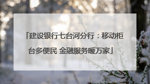 建设银行七台河分行：移动柜台多便民 金融服务暖万家
