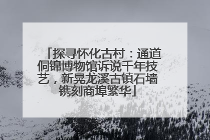 探寻怀化古村：通道侗锦博物馆诉说千年技艺，新晃龙溪古镇石墙镌刻商埠繁华