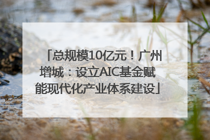 总规模10亿元！广州增城：设立AIC基金赋能现代化产业体系建设