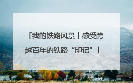 我的铁路风景︱感受跨越百年的铁路“印记”