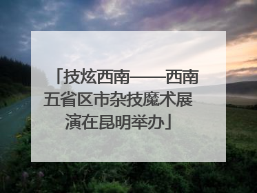 技炫西南——西南五省区市杂技魔术展演在昆明举办