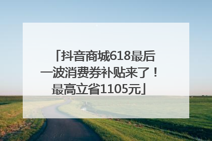 抖音商城618最后一波消费券补贴来了！最高立省1105元