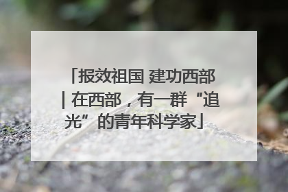 报效祖国 建功西部｜在西部，有一群“追光”的青年科学家