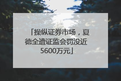 操纵证券市场，夏德全遭证监会罚没近5600万元