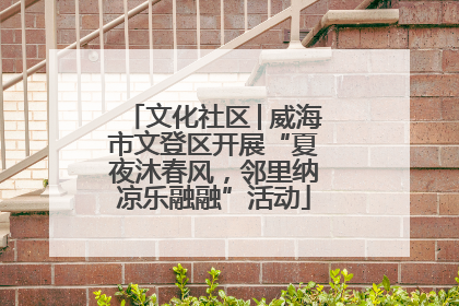 文化社区│威海市文登区开展“夏夜沐春风，邻里纳凉乐融融”活动
