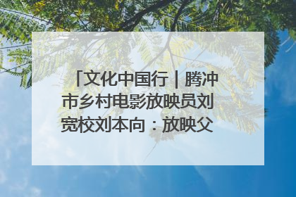 文化中国行｜腾冲市乡村电影放映员刘宽校刘本向：放映父子兵 接力光影梦