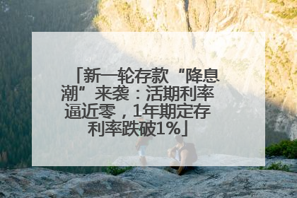 新一轮存款“降息潮”来袭：活期利率逼近零，1年期定存利率跌破1%