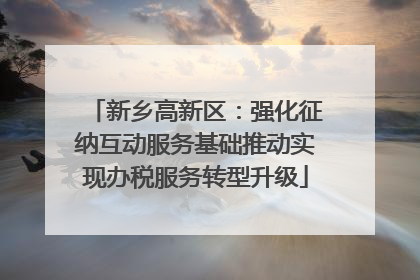 新乡高新区：强化征纳互动服务基础推动实现办税服务转型升级