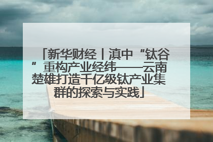 新华财经丨滇中“钛谷”重构产业经纬——云南楚雄打造千亿级钛产业集群的探索与实践