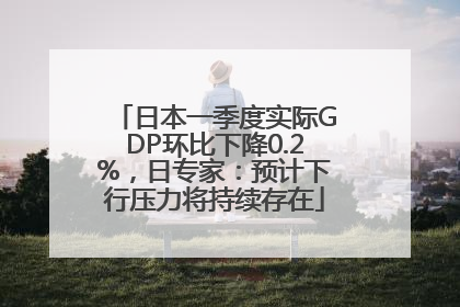 日本一季度实际GDP环比下降0.2%，日专家：预计下行压力将持续存在