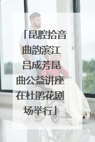 昆腔拾音 曲韵滨江 吕成芳昆曲公益讲座在杜鹃花剧场举行