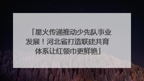 星火传递推动少先队事业发展！河北省打造联建共育体系让红领巾更鲜艳