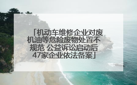 机动车维修企业对废机油等危险废物处置不规范 公益诉讼启动后47家企业依法备案