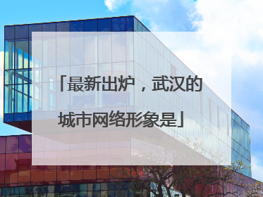 最新出炉，武汉的城市网络形象是