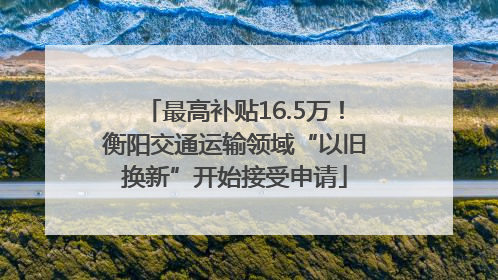 最高补贴16.5万！衡阳交通运输领域“以旧换新”开始接受申请