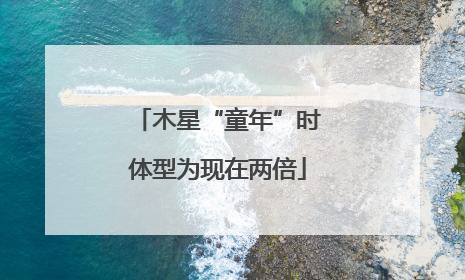 木星“童年”时体型为现在两倍