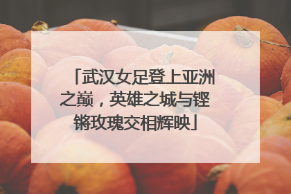武汉女足登上亚洲之巅，英雄之城与铿锵玫瑰交相辉映