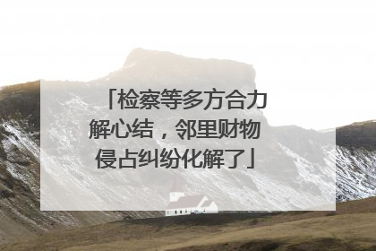 检察等多方合力解心结，邻里财物侵占纠纷化解了