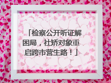 检察公开听证解困局，社矫对象重启跨市营生路！