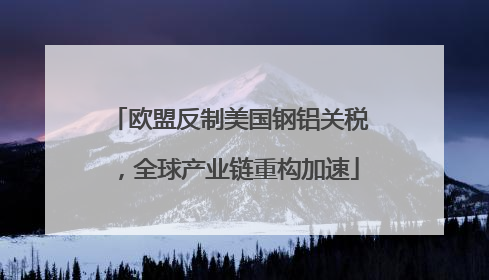 欧盟反制美国钢铝关税，全球产业链重构加速