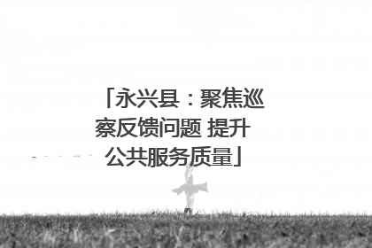 永兴县：聚焦巡察反馈问题 提升公共服务质量