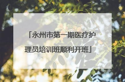 永州市第一期医疗护理员培训班顺利开班