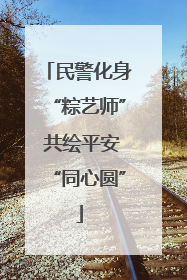 民警化身“粽艺师” 共绘平安“同心圆”