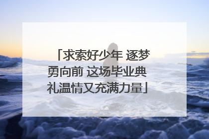 求索好少年 逐梦勇向前 这场毕业典礼温情又充满力量