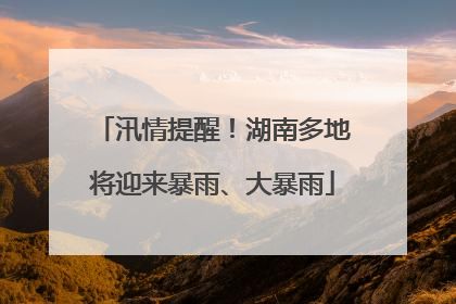 汛情提醒！湖南多地将迎来暴雨、大暴雨