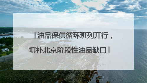 油品保供循环班列开行，填补北京阶段性油品缺口