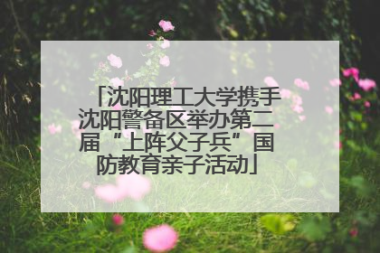 沈阳理工大学携手沈阳警备区举办第二届“上阵父子兵”国防教育亲子活动