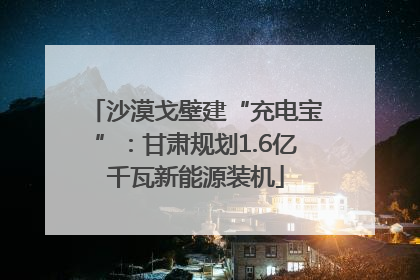 沙漠戈壁建“充电宝”：甘肃规划1.6亿千瓦新能源装机