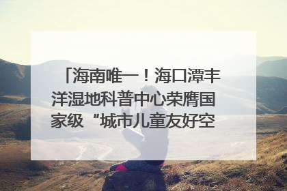 海南唯一！海口潭丰洋湿地科普中心荣膺国家级“城市儿童友好空间建设园区”称号
