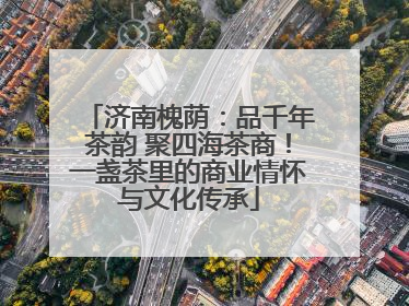 济南槐荫：品千年茶韵 聚四海茶商！一盏茶里的商业情怀与文化传承
