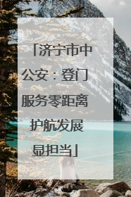 济宁市中公安：登门服务零距离 护航发展显担当