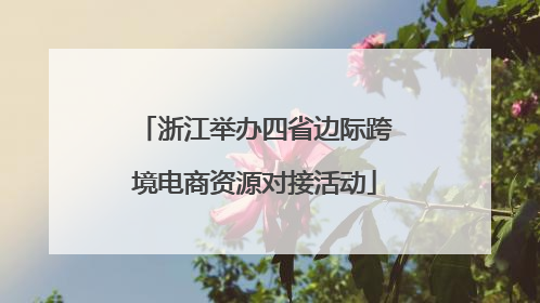浙江举办四省边际跨境电商资源对接活动