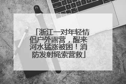 浙江一对年轻情侣户外露营，醒来河水猛涨被困！消防发射绳索营救