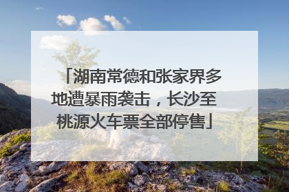 湖南常德和张家界多地遭暴雨袭击，长沙至桃源火车票全部停售