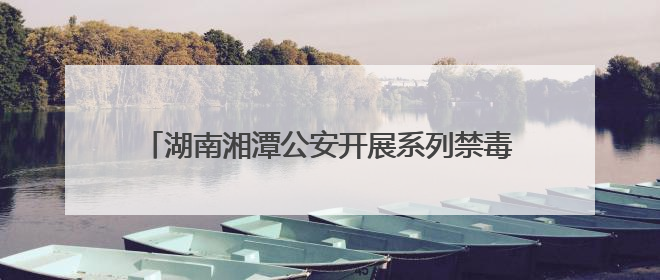 湖南湘潭公安开展系列禁毒主题活动 筑牢无毒防线