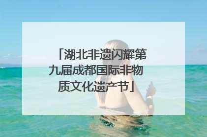 湖北非遗闪耀第九届成都国际非物质文化遗产节