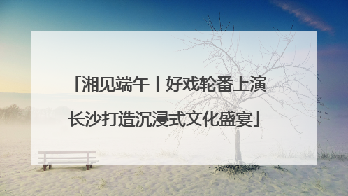 湘见端午丨好戏轮番上演 长沙打造沉浸式文化盛宴