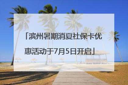 滨州暑期消夏社保卡优惠活动于7月5日开启